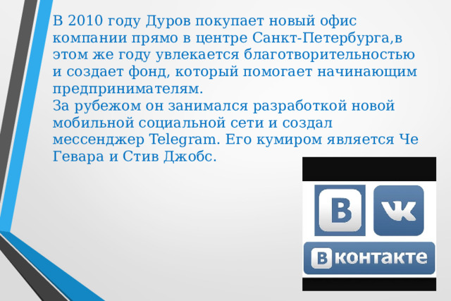 В 2010 году Дуров покупает новый офис компании прямо в центре Санкт-Петербурга,в этом же году увлекается благотворительностью и создает фонд, который помогает начинающим предпринимателям.   За рубежом он занимался разработкой новой мобильной социальной сети и создал мессенджер Telegram. Его кумиром является Че Гевара и Стив Джобс.   