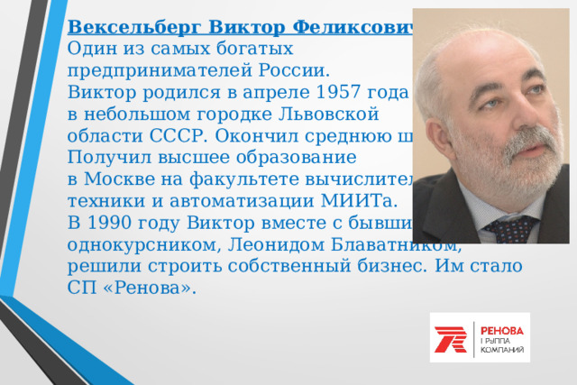 Вексельберг Виктор Феликсович  Один из самых богатых  предпринимателей России.  Виктор родился в апреле 1957 года  в небольшом городке Львовской  области СССР. Окончил среднюю школу.  Получил высшее образование  в Москве на факультете вычислительной  техники и автоматизации МИИТа.   В 1990 году Виктор вместе с бывшим  однокурсником, Леонидом Блаватником,  решили строить собственный бизнес. Им стало СП «Ренова». 