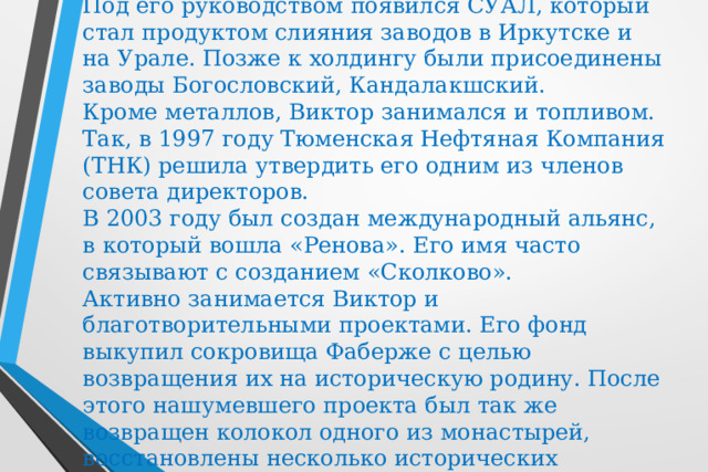 Под его руководством появился СУАЛ, который стал продуктом слияния заводов в Иркутске и на Урале. Позже к холдингу были присоединены заводы Богословский, Кандалакшский.   Кроме металлов, Виктор занимался и топливом. Так, в 1997 году Тюменская Нефтяная Компания (ТНК) решила утвердить его одним из членов совета директоров.  В 2003 году был создан международный альянс, в который вошла «Ренова». Его имя часто связывают с созданием «Сколково».  Активно занимается Виктор и благотворительными проектами. Его фонд выкупил сокровища Фаберже с целью возвращения их на историческую родину. После этого нашумевшего проекта был так же возвращен колокол одного из монастырей, восстановлены несколько исторических памятников. 