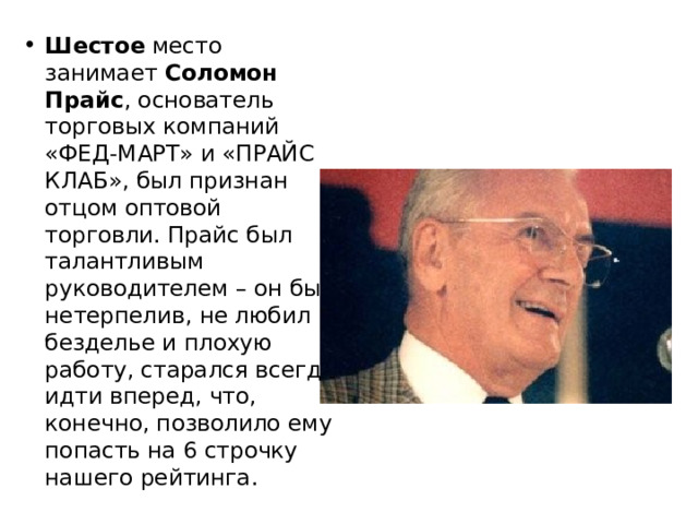 Шестое место занимает Соломон Прайс , основатель торговых компаний «ФЕД-МАРТ» и «ПРАЙС КЛАБ», был признан отцом оптовой торговли. Прайс был талантливым руководителем – он был нетерпелив, не любил безделье и плохую работу, старался всегда идти вперед, что, конечно, позволило ему попасть на 6 строчку нашего рейтинга. 