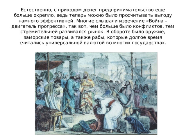 Естественно, с приходом денег предпринимательство еще больше окрепло, ведь теперь можно было просчитывать выгоду намного эффективней. Многие слышали изречение «Война – двигатель прогресса», так вот, чем больше было конфликтов, тем стремительней развивался рынок. В обороте было оружие, заморские товары, а также рабы, которые долгое время считались универсальной валютой во многих государствах. 