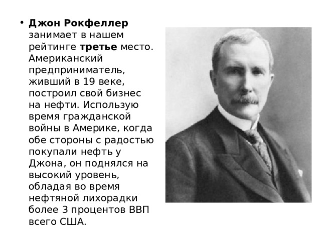 Джон Рокфеллер занимает в нашем рейтинге третье место. Американский предприниматель, живший в 19 веке, построил свой бизнес на нефти. Использую время гражданской войны в Америке, когда обе стороны с радостью покупали нефть у Джона, он поднялся на высокий уровень, обладая во время нефтяной лихорадки более 3 процентов ВВП всего США. 