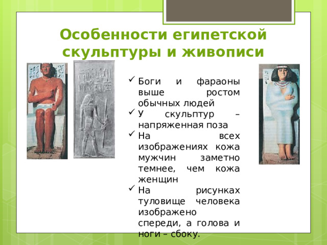 Особенности египетской скульптуры и живописи Боги и фараоны выше ростом обычных людей У скульптур – напряженная поза На всех изображениях кожа мужчин заметно темнее, чем кожа женщин На рисунках туловище человека изображено спереди, а голова и ноги – сбоку. 