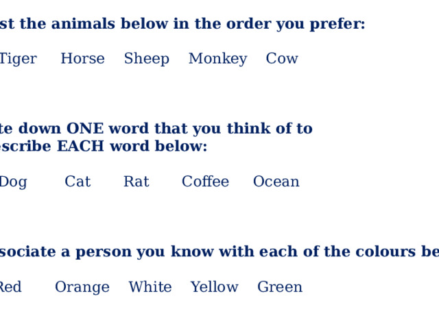 1) List the animals below in the order you prefer:  Tiger Horse Sheep Monkey Cow Write down ONE word that you think of to  describe EACH word below:  Dog Cat Rat Coffee Ocean 3) Associate a person you know with each of the colours below:  Red Orange White Yellow Green 