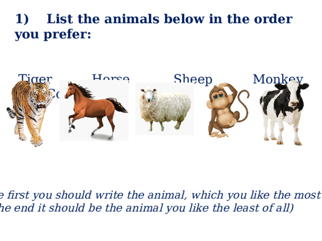 1) List the animals below in the order you prefer:  Tiger Horse Sheep Monkey Cow (The first you should write the animal, which you like the most of all, at the end it should be the animal you like the least of all) 