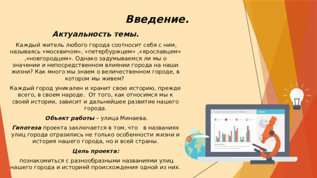 Введение.   Актуальность темы.  Каждый житель любого города соотносит себя с ним, называясь «москвичом», «петербуржцем» ,«ярославцем» ,«новгородцем». Однако задумываемся ли мы о значении и непосредственном влиянии города на наши жизни? Как много мы знаем о величественном городе, в котором мы живем? Каждый город уникален и хранит свою историю, прежде всего, в своем народе. От того, как относимся мы к своей истории, зависит и дальнейшее развитие нашего города.  Объект работы – улица Минаева. Гипотеза проекта заключается в том, что в названиях улиц города отразились не только особенности жизни и история нашего города, но и всей страны. Цель проекта:   познакомиться с разнообразными названиями улиц нашего города и историей происхождения одной из них. 
