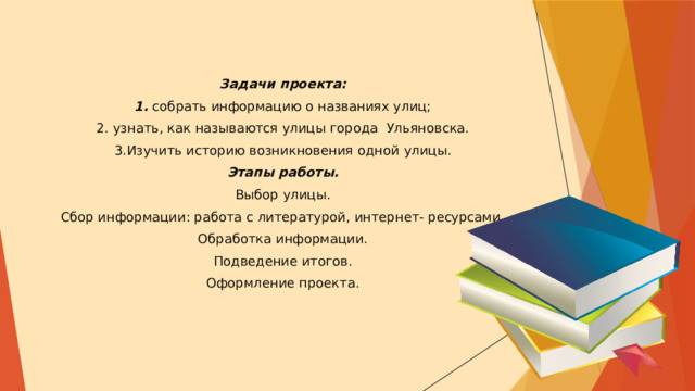 Задачи проекта: 1. собрать информацию о названиях улиц; 2. узнать, как называются улицы города Ульяновска. 3.Изучить историю возникновения одной улицы. Этапы работы. Выбор улицы. Сбор информации: работа с литературой, интернет- ресурсами. Обработка информации. Подведение итогов. Оформление проекта. 
