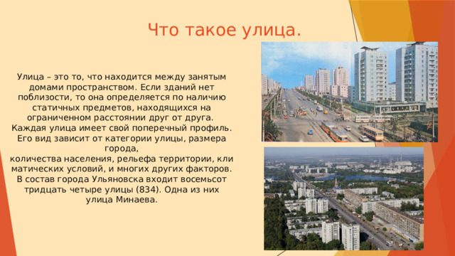 Что такое улица. Улица – это то, что находится между занятым домами пространством. Если зданий нет поблизости, то она определяется по наличию статичных предметов, находящихся на ограниченном расстоянии друг от друга. Каждая улица имеет свой поперечный профиль. Его вид зависит от категории улицы, размера города, количества населения, рельефа территории, климатических условий, и многих других факторов.  В состав города  Ульяновска входит восемьсот тридцать четыре улицы (834). Одна из них улица Минаева. 