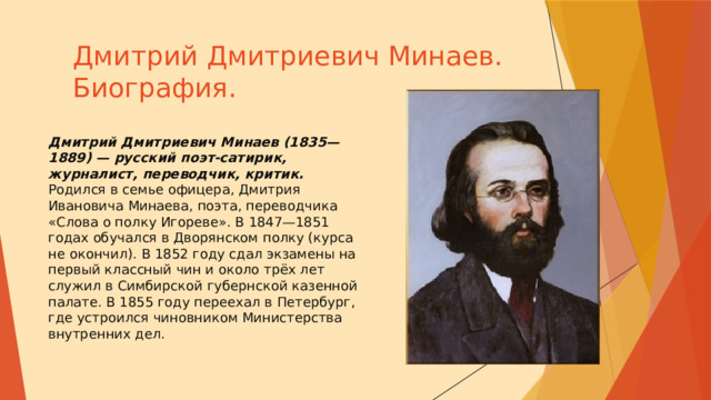 Дмитрий Дмитриевич Минаев.  Биография. Дмитрий Дмитриевич Минаев (1835—1889) — русский поэт-сатирик, журналист, переводчик, критик.  Родился в семье офицера, Дмитрия Ивановича Минаева, поэта, переводчика «Слова о полку Игореве». В 1847—1851 годах обучался в Дворянском полку (курса не окончил). В 1852 году сдал экзамены на первый классный чин и около трёх лет служил в Симбирской губернской казенной палате. В 1855 году переехал в Петербург, где устроился чиновником Министерства внутренних дел. 
