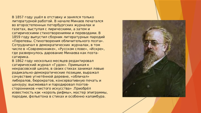 В 1857 году ушёл в отставку и занялся только литературной работой. В начале Минаев печатался во второстепенных петербургских журналах и газетах, выступая с лирическими, а затем и сатирическими стихотворениями и переводами. В 1859 году выпустил сборник литературных пародий «Перепевы. Стихотворения обличительного поэта». Сотрудничал в демократических журналах, в том числе в «Современнике», «Русском слове», «Искре», где развернулось дарование Минаева как поэта-сатирика.  В 1862 году несколько месяцев редактировал сатирический журнал «Гудок». Примыкая к некрасовской школе, в своих стихах занимал левые радикально-демократические позиции, выражал сочувствие угнетённой деревне, «обличал» либералов, бюрократов, консервативную печать и цензуру; высмеивал и пародировал поэтов-сторонников «чистого искусства» .Приобрёл известность как «король рифмы», мастер эпиграммы, пародии, фельетона в стихах и особенно каламбура. 