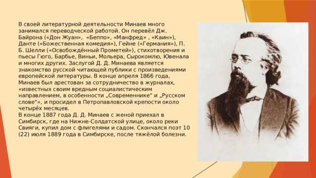В своей литературной деятельности Минаев много занимался переводческой работой. Он перевёл Дж. Байрона («Дон Жуан», «Беппо», «Манфред» , «Каин»), Данте («Божественная комедия»), Гейне («Германия»), П. Б. Шелли («Освобождённый Прометей»), стихотворения и пьесы Гюго, Барбье, Виньи, Мольера, Сырокомлю, Ювенала и многих других. Заслугой Д. Д. Минаева является знакомство русской читающей публики с произведениями европейской литературы. В конце апреля 1866 года, Минаев был арестован за сотрудничество в журналах, «известных своим вредным социалистическим направлением, в особенности „Современнике“ и „Русском слове“», и просидел в Петропавловской крепости около четырёх месяцев.  В конце 1887 года Д. Д. Минаев с женой приехал в Симбирск, где на Нижне-Солдатской улице, около реки Свияги, купил дом с флигелями и садом. Скончался поэт 10 (22) июля 1889 года в Симбирске, после тяжёлой болезни. 