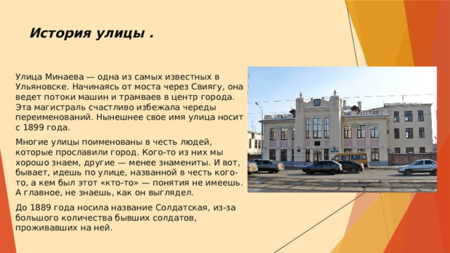 История улицы .     Улица Минаева — одна из самых известных в Ульяновске. Начинаясь от моста через Свиягу, она ведет потоки машин и трамваев в центр города. Эта магистраль счастливо избежала череды переименований. Нынешнее свое имя улица носит с 1899 года. Многие улицы поименованы в честь людей, которые прославили город. Кого-то из них мы хорошо знаем, другие — менее знамениты. И вот, бывает, идешь по улице, названной в честь кого-то, а кем был этот «кто-то» — понятия не имеешь. А главное, не знаешь, как он выглядел. До 1889 года носила название Солдатская, из-за большого количества бывших солдатов, проживавших на ней. 