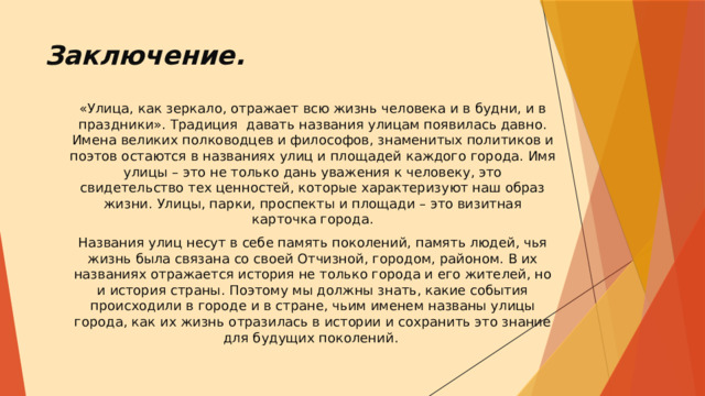 Заключение.   «Улица, как зеркало, отражает всю жизнь человека и в будни, и в праздники». Традиция давать названия улицам появилась давно. Имена великих полководцев и философов, знаменитых политиков и поэтов остаются в названиях улиц и площадей каждого города. Имя улицы – это не только дань уважения к человеку, это свидетельство тех ценностей, которые характеризуют наш образ жизни. Улицы, парки, проспекты и площади – это визитная карточка города. Названия улиц несут в себе память поколений, память людей, чья жизнь была связана со своей Отчизной, городом, районом. В их названиях отражается история не только города и его жителей, но и история страны. Поэтому мы должны знать, какие события происходили в городе и в стране, чьим именем названы улицы города, как их жизнь отразилась в истории и сохранить это знание для будущих поколений.    