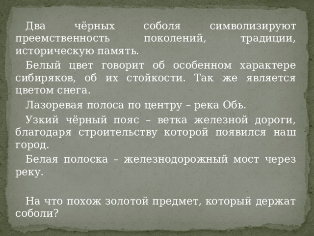 Два чёрных соболя символизируют преемственность поколений, традиции, историческую память. Белый цвет говорит об особенном характере сибиряков, об их стойкости. Так же является цветом снега. Лазоревая полоса по центру – река Обь. Узкий чёрный пояс – ветка железной дороги, благодаря строительству которой появился наш город. Белая полоска – железнодорожный мост через реку. На что похож золотой предмет, который держат соболи? 