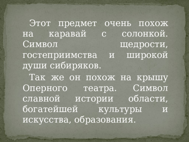 Этот предмет очень похож на каравай с солонкой. Символ щедрости, гостеприимства и широкой души сибиряков. Так же он похож на крышу Оперного театра. Символ славной истории области, богатейшей культуры и искусства, образования. 