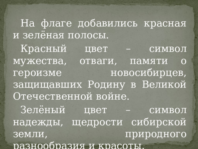 На флаге добавились красная и зелёная полосы. Красный цвет – символ мужества, отваги, памяти о героизме новосибирцев, защищавших Родину в Великой Отечественной войне. Зелёный цвет – символ надежды, щедрости сибирской земли, природного разнообразия и красоты. 
