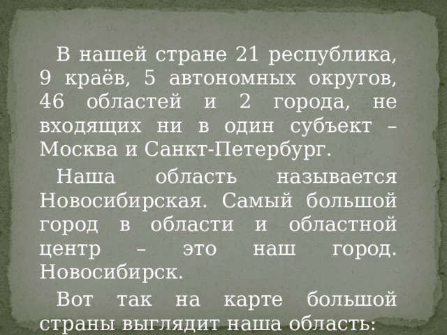 В нашей стране 21 республика, 9 краёв, 5 автономных округов, 46 областей и 2 города, не входящих ни в один субъект – Москва и Санкт-Петербург. Наша область называется Новосибирская. Самый большой город в области и областной центр – это наш город. Новосибирск. Вот так на карте большой страны выглядит наша область: 