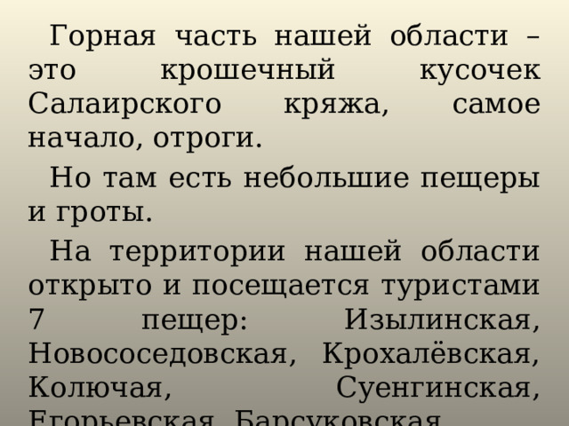 Горная часть нашей области – это крошечный кусочек Салаирского кряжа, самое начало, отроги. Но там есть небольшие пещеры и гроты. На территории нашей области открыто и посещается туристами 7 пещер: Изылинская, Новососедовская, Крохалёвская, Колючая, Суенгинская, Егорьевская, Барсуковская. 