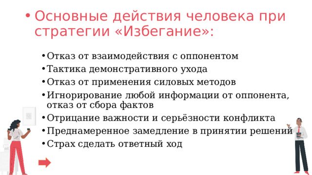Основные действия человека при стратегии «Избегание»:   Отказ от взаимодействия с оппонентом Тактика демонстративного ухода Отказ от применения силовых методов Игнорирование любой информации от оппонента, отказ от сбора фактов Отрицание важности и серьёзности конфликта Преднамеренное замедление в принятии решений Страх сделать ответный ход 