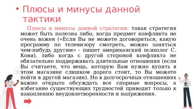 Плюсы и минусы данной тактики  Плюсы и минусы данной стратегии: такая стратегия может быть полезна либо, когда предмет конфликта не очень важен («Если Вы не можете договориться, какую программу по телевизору смотреть, можно заняться чем-нибудь другим» - пишет американский психолог С. Кови), либо когда с другой стороной конфликта не обязательно поддерживать длительные отношения (если Вы считаете, что вещь, которую Вам нужно купить в этом магазине слишком дорого стоит, то Вы можете пойти в другой магазин). Но в долгосрочных отношениях важно открыто обсуждать все спорные вопросы, а избегание существующих трудностей приводит только к накоплению неудовлетворенности и напряжения. 