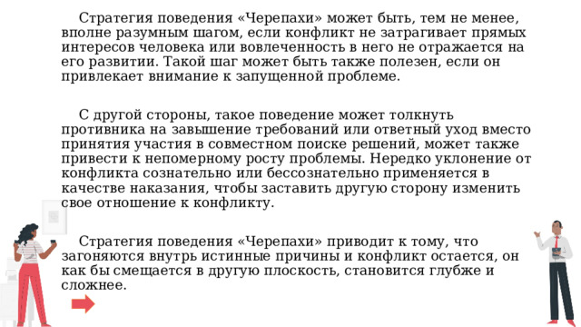 Стратегия поведения «Черепахи» может быть, тем не менее, вполне разумным шагом, если конфликт не затрагивает прямых интересов человека или вовлеченность в него не отражается на его развитии. Такой шаг может быть также полезен, если он привлекает внимание к запущенной проблеме.  С другой стороны, такое поведение может толкнуть противника на завышение требований или ответный уход вместо принятия участия в совместном поиске решений, может также привести к непомерному росту проблемы. Нередко уклонение от конфликта сознательно или бессознательно применяется в качестве наказания, чтобы заставить другую сторону изменить свое отношение к конфликту.  Стратегия поведения «Черепахи» приводит к тому, что загоняются внутрь истинные причины и конфликт остается, он как бы смещается в другую плоскость, становится глубже и сложнее. 