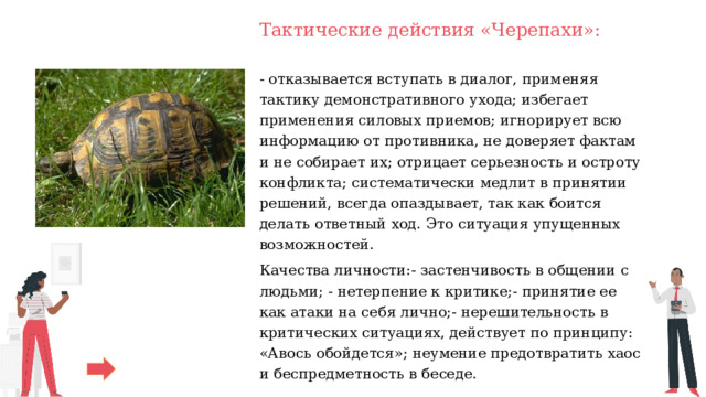 Тактические действия «Черепахи»: - отказывается вступать в диалог, применяя тактику демонстративного ухода; избегает применения силовых приемов; игнорирует всю информацию от противника, не доверяет фактам и не собирает их; отрицает серьезность и остроту конфликта; систематически медлит в принятии решений, всегда опаздывает, так как боится делать ответный ход. Это ситуация упущенных возможностей. Качества личности:- застенчивость в общении с людьми; - нетерпение к критике;- принятие ее как атаки на себя лично;- нерешительность в критических ситуациях, действует по принципу: «Авось обойдется»; неумение предотвратить хаос и беспредметность в беседе. 