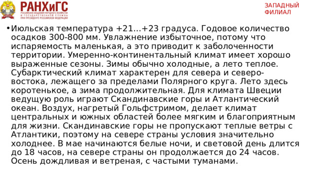 ЗАПАДНЫЙ ФИЛИАЛ   Июльская температура +21…+23 градуса. Годовое количество осадков 300-800 мм. Увлажнение избыточное, потому что испаряемость маленькая, а это приводит к заболоченности территории. Умеренно-континентальный климат имеет хорошо выраженные сезоны. Зимы обычно холодные, а лето теплое. Субарктический климат характерен для севера и северо-востока, лежащего за пределами Полярного круга. Лето здесь коротенькое, а зима продолжительная. Для климата Швеции ведущую роль играют Скандинавские горы и Атлантический океан. Воздух, нагретый Гольфстримом, делает климат центральных и южных областей более мягким и благоприятным для жизни. Скандинавские горы не пропускают теплые ветры с Атлантики, поэтому на севере страны условия значительно холоднее. В мае начинаются белые ночи, и световой день длится до 18 часов, на севере страны он продолжается до 24 часов. Осень дождливая и ветреная, с частыми туманами. 