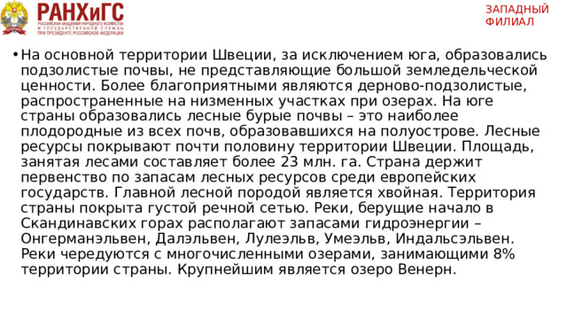 ЗАПАДНЫЙ ФИЛИАЛ   На основной территории Швеции, за исключением юга, образовались подзолистые почвы, не представляющие большой земледельческой ценности. Более благоприятными являются дерново-подзолистые, распространенные на низменных участках при озерах. На юге страны образовались лесные бурые почвы – это наиболее плодородные из всех почв, образовавшихся на полуострове. Лесные ресурсы покрывают почти половину территории Швеции. Площадь, занятая лесами составляет более 23 млн. га. Страна держит первенство по запасам лесных ресурсов среди европейских государств. Главной лесной породой является хвойная. Территория страны покрыта густой речной сетью. Реки, берущие начало в Скандинавских горах располагают запасами гидроэнергии – Онгерманэльвен, Далэльвен, Лулеэльв, Умеэльв, Индальсэльвен. Реки чередуются с многочисленными озерами, занимающими 8% территории страны. Крупнейшим является озеро Венерн. 
