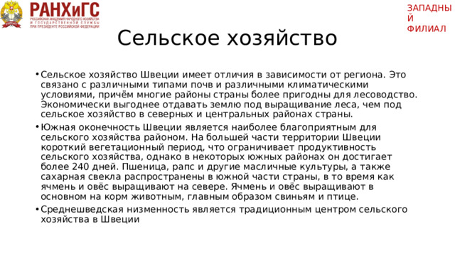 ЗАПАДНЫЙ ФИЛИАЛ   Сельское хозяйство Сельское хозяйство Швеции имеет отличия в зависимости от региона. Это связано с различными типами почв и различными климатическими условиями, причём многие районы страны более пригодны для лесоводство. Экономически выгоднее отдавать землю под выращивание леса, чем под сельское хозяйство в северных и центральных районах страны. Южная оконечность Швеции является наиболее благоприятным для сельского хозяйства районом. На большей части территории Швеции короткий вегетационный период, что ограничивает продуктивность сельского хозяйства, однако в некоторых южных районах он достигает более 240 дней. Пшеница, рапс и другие масличные культуры, а также сахарная свекла распространены в южной части страны, в то время как ячмень и овёс выращивают на севере. Ячмень и овёс выращивают в основном на корм животным, главным образом свиньям и птице. Среднешведская низменность является традиционным центром сельского хозяйства в Швеции 