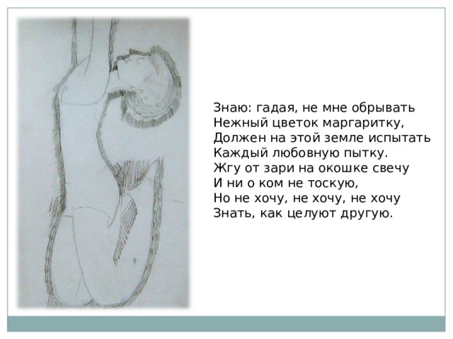 Знаю: гадая, не мне обрывать Нежный цветок маргаритку, Должен на этой земле испытать Каждый любовную пытку. Жгу от зари на окошке свечу И ни о ком не тоскую, Но не хочу, не хочу, не хочу Знать, как целуют другую. 