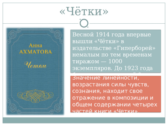 «Чётки» Весной 1914 года впервые вышли «Чётки» в издательстве «Гиперборей» немалым по тем временам тиражом — 1000 экземпляров. До 1923 года было выдержано ещё 8 переизданий. Значение линейности, возрастания силы чувств, сознания, находит свое отражение в композиции и общем содержании четырех частей книги «Четки». 