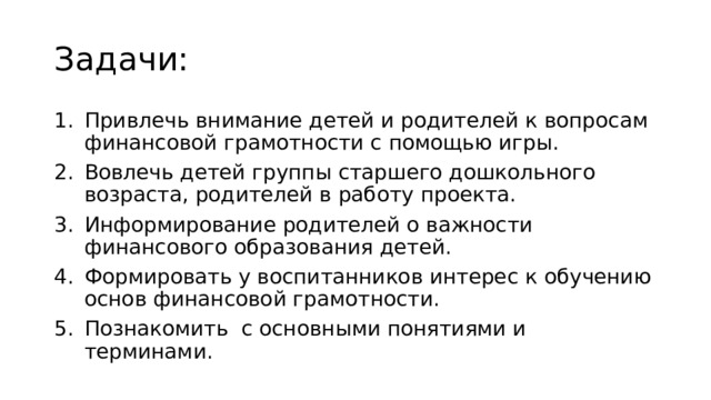 Задачи: Привлечь внимание детей и родителей к вопросам финансовой грамотности с помощью игры. Вовлечь детей группы старшего дошкольного возраста, родителей в работу проекта. Информирование родителей о важности финансового образования детей. Формировать у воспитанников интерес к обучению основ финансовой грамотности. Познакомить с основными понятиями и терминами. 