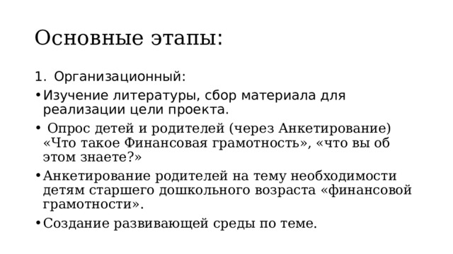 Основные этапы : Организационный: Изучение литературы, сбор материала для реализации цели проекта.  Опрос детей и родителей (через Анкетирование) «Что такое Финансовая грамотность», «что вы об этом знаете?» Анкетирование родителей на тему необходимости детям старшего дошкольного возраста «финансовой грамотности». Создание развивающей среды по теме. 