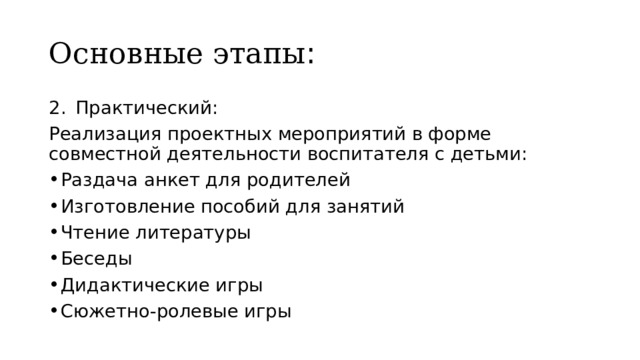 Основные этапы : Практический: Реализация проектных мероприятий в форме совместной деятельности воспитателя с детьми: Раздача анкет для родителей Изготовление пособий для занятий Чтение литературы Беседы Дидактические игры Сюжетно-ролевые игры 