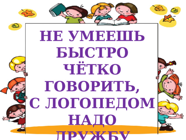 НЕ УМЕЕШЬ БЫСТРО ЧЁТКО ГОВОРИТЬ,  С ЛОГОПЕДОМ НАДО ДРУЖБУ ЗАВОДИТЬ 
