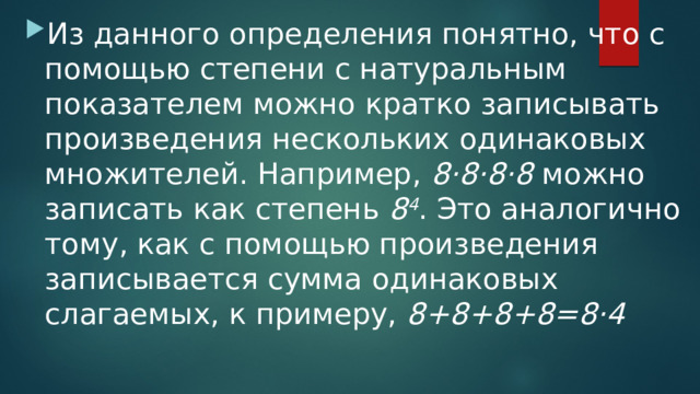 Из данного определения понятно, что с помощью степени с натуральным показателем можно кратко записывать произведения нескольких одинаковых множителей. Например,  8·8·8·8  можно записать как степень  8 4 . Это аналогично тому, как с помощью произведения записывается сумма одинаковых слагаемых, к примеру,  8+8+8+8=8·4   