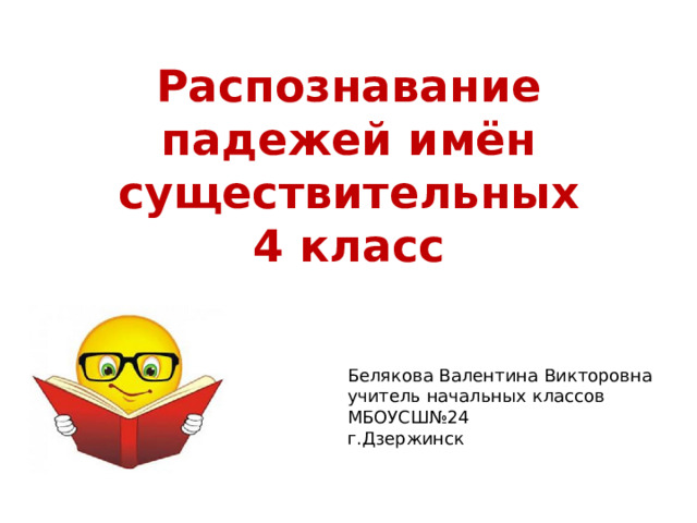 Распознавание падежей имён существительных  4 класс Белякова Валентина Викторовна учитель начальных классов МБОУСШ№24 г.Дзержинск 