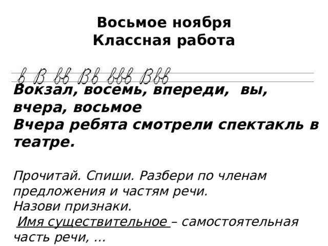 Восьмое ноября  Классная работа Вокзал, восемь, впереди, вы, вчера, восьмое Вчера ребята смотрели спектакль в театре.  Прочитай. Спиши. Разбери по членам предложения и частям речи. Назови признаки.  Имя существительное – самостоятельная часть речи, … 