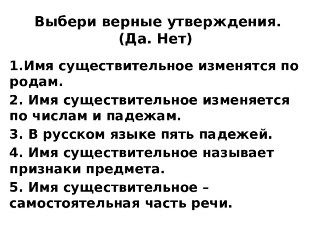 Выбери верные утверждения. (Да. Нет) 1.Имя существительное изменятся по родам. 2. Имя существительное изменяется по числам и падежам. 3. В русском языке пять падежей. 4. Имя существительное называет признаки предмета. 5. Имя существительное – самостоятельная часть речи. 