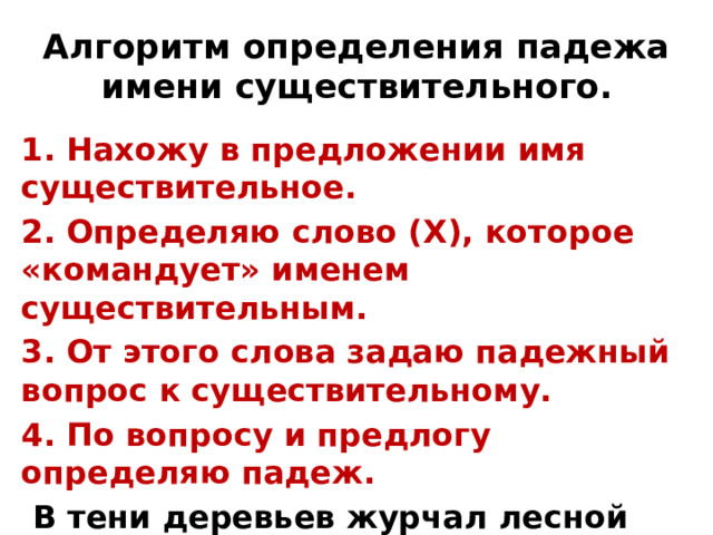 Алгоритм определения падежа имени существительного. 1. Нахожу в предложении имя существительное. 2. Определяю слово (Х), которое «командует» именем существительным. 3. От этого слова задаю падежный вопрос к существительному. 4. По вопросу и предлогу определяю падеж.  В тени деревьев журчал лесной ручей. 