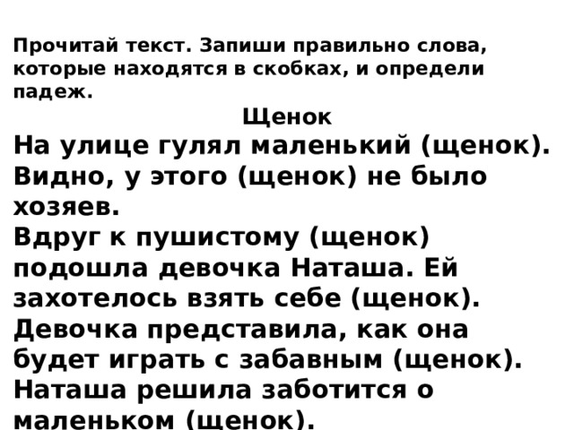Прочитай текст. Запиши правильно слова, которые находятся в скобках, и определи падеж. Щенок На улице гулял маленький (щенок). Видно, у этого (щенок) не было хозяев. Вдруг к пушистому (щенок) подошла девочка Наташа. Ей захотелось взять себе (щенок). Девочка представила, как она будет играть с забавным (щенок). Наташа решила заботится о маленьком (щенок). 