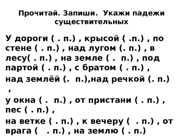 Прочитай. Запиши. Укажи падежи существительных У дороги ( . п.) , крысой ( .п.) , по стене ( . п.) , над лугом (. п.) , в лесу( . п.) , на земле ( . п.) , под партой ( . п.) , с братом ( . п.) , над землёй (. п.),над речкой (. п.)  , у окна ( . п.) , от пристани ( . п.) , пес ( . п.) , на ветке ( . п.) , к вечеру ( . п.) , от врага ( . п.) , на землю ( . п.) 