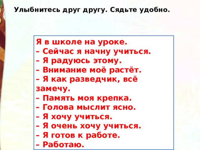 Улыбнитесь друг другу. Сядьте удобно. Я в школе на уроке.  – Сейчас я начну учиться.  – Я радуюсь этому.  – Внимание моё растёт.  – Я как разведчик, всё замечу.  – Память моя крепка.  – Голова мыслит ясно.  – Я хочу учиться.  – Я очень хочу учиться.  – Я готов к работе.  – Работаю. 