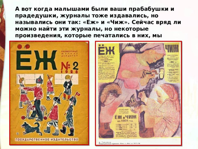 А вот когда малышами были ваши прабабушки и прадедушки, журналы тоже издавались, но назывались они так: «Еж» и «Чиж». Сейчас вряд ли можно найти эти журналы, но некоторые произведения, которые печатались в них, мы прочесть сможем. 