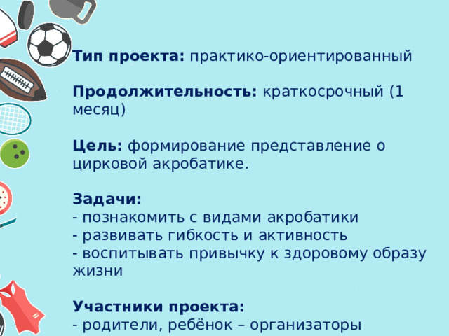 Тип проекта: практико-ориентированный   Продолжительность: краткосрочный (1 месяц)   Цель: формирование представление о цирковой акробатике.   Задачи:  - познакомить с видами акробатики  - развивать гибкость и активность  - воспитывать привычку к здоровому образу жизни     Участники проекта:  - родители, ребёнок – организаторы  - воспитатели группы – сопровождающие   