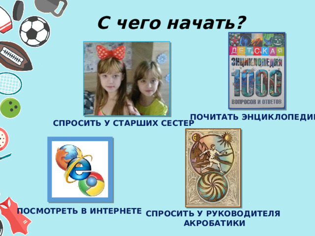 С чего начать? ПОЧИТАТЬ ЭНЦИКЛОПЕДИЮ СПРОСИТЬ У СТАРШИХ СЕСТЕР ПОСМОТРЕТЬ В ИНТЕРНЕТЕ СПРОСИТЬ У РУКОВОДИТЕЛЯ  АКРОБАТИКИ 