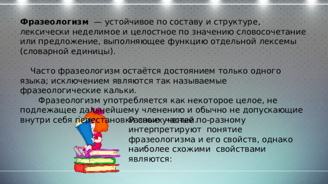 Фразеологизм — устойчивое по составу и структуре, лексически неделимое и целостное по значению словосочетание или предложение, выполняющее функцию отдельной лексемы (словарной единицы).  Часто фразеологизм остаётся достоянием только одного языка; исключением являются так называемые фразеологические кальки.  Фразеологизм употребляется как некоторое целое, не подлежащее дальнейшему членению и обычно не допускающие внутри себя перестановки своих частей. Разные ученые по-разному интерпретируют понятие фразеологизма и его свойств, однако наиболее схожими свойствами являются: 