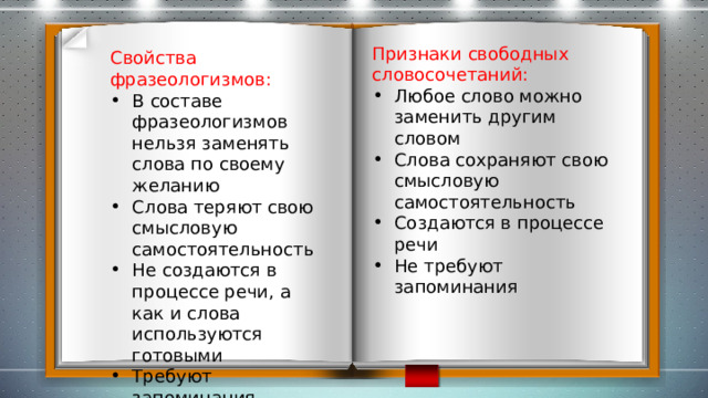 Признаки свободных словосочетаний: Любое слово можно заменить другим словом Слова сохраняют свою смысловую самостоятельность Создаются в процессе речи Не требуют запоминания Свойства фразеологизмов: В составе фразеологизмов нельзя заменять слова по своему желанию Слова теряют свою смысловую самостоятельность Не создаются в процессе речи, а как и слова используются готовыми Требуют запоминания 
