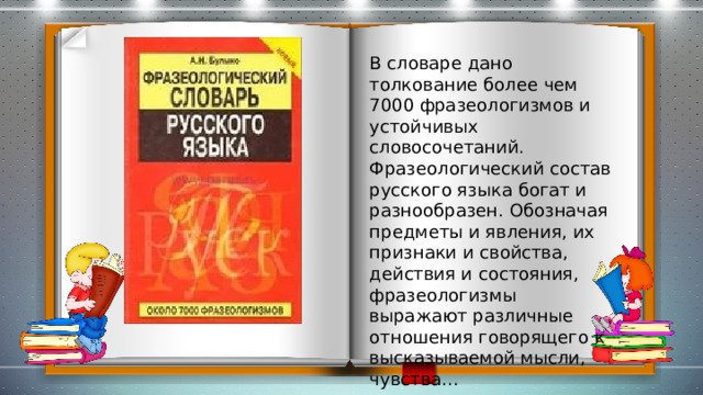 В словаре дано толкование более чем 7000 фразеологизмов и устойчивых словосочетаний. Фразеологический состав русского языка богат и разнообразен. Обозначая предметы и явления, их признаки и свойства, действия и состояния, фразеологизмы выражают различные отношения говорящего к высказываемой мысли, чувства... 
