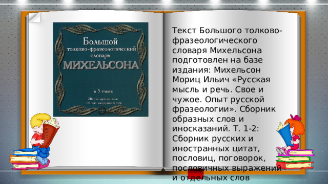 Текст Большого толково-фразеологического словаря Михельсона подготовлен на базе издания: Михельсон Мориц Ильич «Русская мысль и речь. Свое и чужое. Опыт русской фразеологии». Сборник образных слов и иносказаний. Т. 1-2: Сборник русских и иностранных цитат, пословиц, поговорок, пословичных выражений и отдельных слов (иносказаний). 